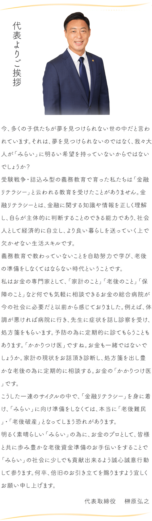 代表よりご挨拶　今、多くの子供たちが夢を見つけられない世の中だと言われています。それは、夢を見つけられないのではなく、我々大人が「みらい」に明るい希望を持っていないからではないでしょうか？受験戦争・詰込み型の義務教育で育った私たちは「金融リテラシー」と云われる教育を受けたことがありません。金融リテラシーとは、金融に関する知識や情報を正しく理解し、自らが主体的に判断することのできる能力であり、社会人として経済的に自立し、より良い暮らしを送っていく上で欠かせない生活スキルです。義務教育で教わっていないことを自助努力で学び、老後の準備をしなくてはならない時代ということです。私はお金の専門家として、「家計のこと」「老後のこと」「保障のこと」など何でも気軽に相談できるお金の総合病院が今の社会に必要だと以前から感じておりました。例えば、体調が悪ければ病院に行き、先生に症状を話し診察を受け、処方箋をもらいます。予防の為に定期的に診てもらうこともあります。「かかりつけ医」ですね。お金も一緒ではないでしょうか。家計の現状をお話頂き診断し、処方箋を出し豊かな老後の為に定期的に相談する。お金の「かかりつけ医」です。こうした一連のサイクルの中で、「金融リテラシー」を身に着け、「みらい」に向け準備をしなくては、本当に「老後難民」・「老後破産」となってしまう恐れがあります。明るく素晴らしい「みらい」の為に、お金のプロとして、皆様と共に歩み豊かな老後資金準備のお手伝いをすることで「みらい」の社会に少しでも貢献出来るよう誠心誠意行動して参ります。何卒、倍旧のお引き立てを賜りますよう宜しくお願い申し上げます。代表取締役    榊原弘之