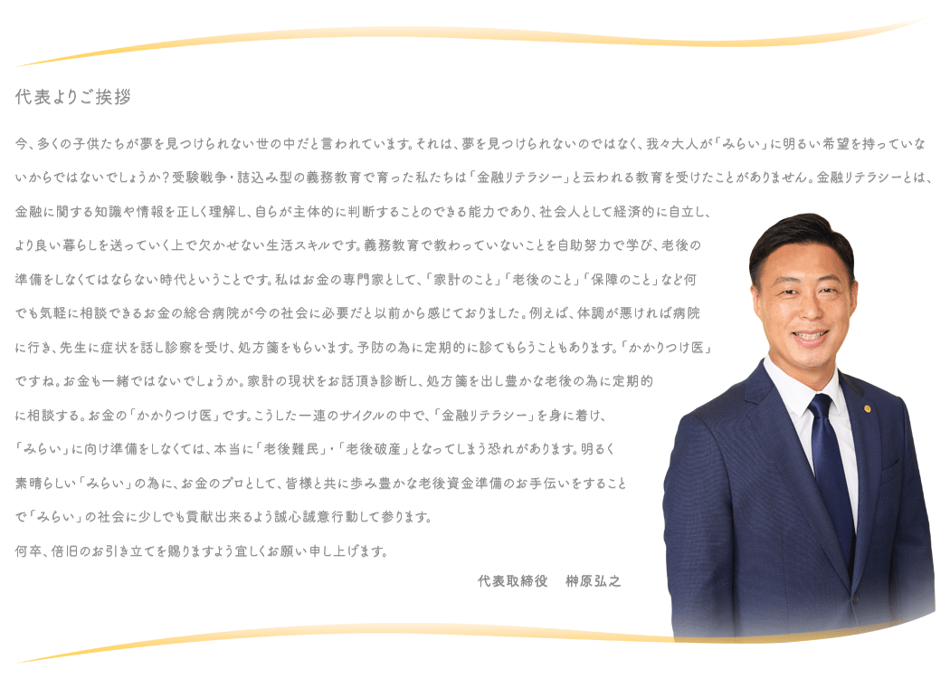 代表よりご挨拶　今、多くの子供たちが夢を見つけられない世の中だと言われています。それは、夢を見つけられないのではなく、我々大人が「みらい」に明るい希望を持っていないからではないでしょうか？受験戦争・詰込み型の義務教育で育った私たちは「金融リテラシー」と云われる教育を受けたことがありません。金融リテラシーとは、金融に関する知識や情報を正しく理解し、自らが主体的に判断することのできる能力であり、社会人として経済的に自立し、より良い暮らしを送っていく上で欠かせない生活スキルです。義務教育で教わっていないことを自助努力で学び、老後の準備をしなくてはならない時代ということです。私はお金の専門家として、「家計のこと」「老後のこと」「保障のこと」など何でも気軽に相談できるお金の総合病院が今の社会に必要だと以前から感じておりました。例えば、体調が悪ければ病院に行き、先生に症状を話し診察を受け、処方箋をもらいます。予防の為に定期的に診てもらうこともあります。「かかりつけ医」ですね。お金も一緒ではないでしょうか。家計の現状をお話頂き診断し、処方箋を出し豊かな老後の為に定期的に相談する。お金の「かかりつけ医」です。こうした一連のサイクルの中で、「金融リテラシー」を身に着け、「みらい」に向け準備をしなくては、本当に「老後難民」・「老後破産」となってしまう恐れがあります。明るく素晴らしい「みらい」の為に、お金のプロとして、皆様と共に歩み豊かな老後資金準備のお手伝いをすることで「みらい」の社会に少しでも貢献出来るよう誠心誠意行動して参ります。何卒、倍旧のお引き立てを賜りますよう宜しくお願い申し上げます。代表取締役    榊原弘之