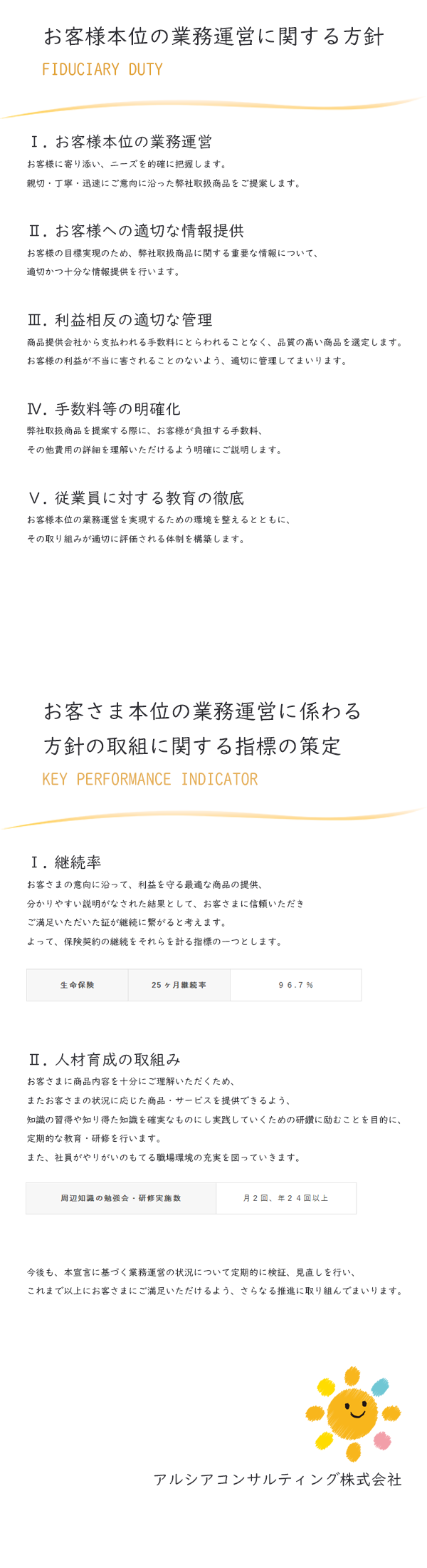 Ⅰ.お客様本位の業務運営
お客様に寄り添い、ニーズを的確に把握します。
親切・丁寧・迅速にご意向に沿った弊社取扱商品をご提案します。

Ⅱ.お客様への適切な情報提供
お客様の目標実現のため、弊社取扱商品に関する重要な情報について、
適切かつ十分な情報提供を行います。

Ⅲ.利益相反の適切な管理
商品提供会社から支払われる手数料にとらわれることなく、品質の高い商品を選定します。
お客様の利益が不当に害されることのないよう、適切に管理してまいります。

Ⅳ.手数料等の明確化
弊社取扱商品を提案する際に、お客様が負担する手数料、
その他費用の詳細を理解いただけるよう明確にご説明します。

Ⅴ.従業員に対する教育の徹底
お客様本位の業務運営を実現するための環境を整えるとともに、
その取り組みが適切に評価される体制を構築します。

アルシアコンサルティング株式会社
